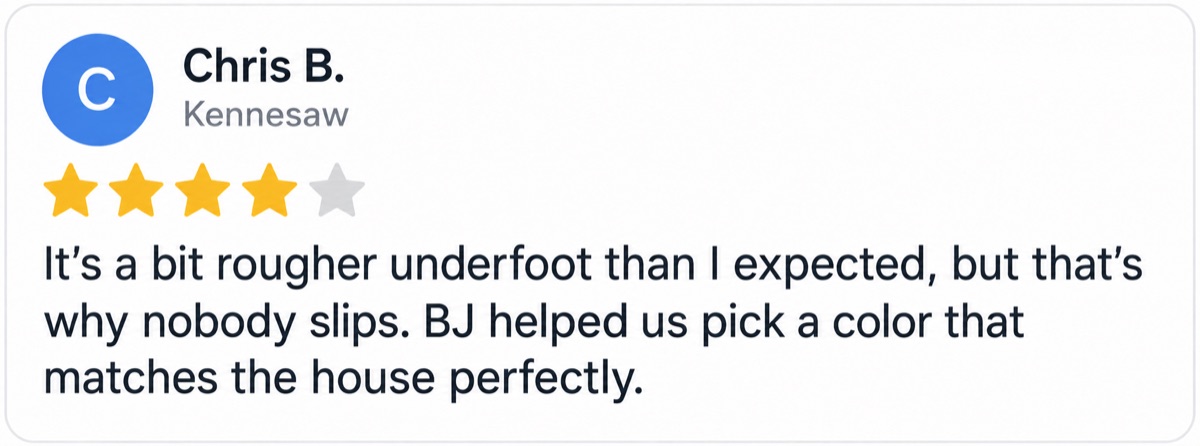 Chris B., Kennesaw, 4 stars: It’s a bit rougher underfoot than I expected, but that’s why nobody slips. BJ helped us pick a color that matches the house perfectly.