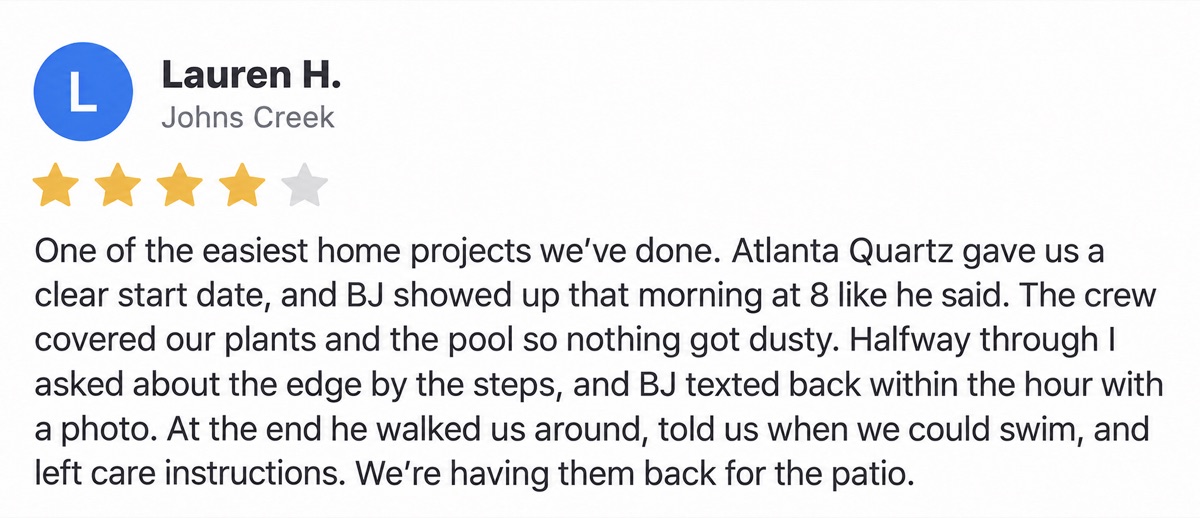 Lauren H., Johns Creek, 4 stars: One of the easiest home projects we’ve done. Atlanta Quartz gave us a clear start date, and BJ showed up that morning at 8 like he said. The crew covered our plants and the pool so nothing got dusty. Halfway through I asked about the edge by the steps, and BJ texted back within the hour with a photo. At the end he walked us around, told us when we could swim, and left care instructions. We’re having them back for the patio.